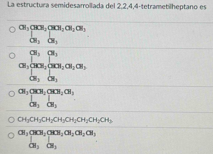 La estructura semidesarrollada del 2, 2, 4, 4 -tetrametilheptano es
beginarrayr S_2=40 when m=9 when-3a when h(mis when h,bendarray
CH_3CH_3CH_2CH_3CH_2CH_2CH_2CH_3.
beginarrayr CH_3CHCH_2CHCH_2CH_2CH_2CH_3 CH_3CH_3endarray