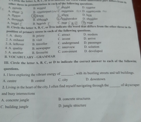 irc le the letter A. B. C. or D i m
other three in pronunciation in each of the following questions.
A. outside B. around C. should D. counter
A. about B. counterpart C. mountain D. countryside 
A. flower B)know C. allow D. how
A. thoroug! B. although C loudspeaker D. shou]der
A. brgad B. bgarish C. pgar wear
H. Circle the letter A, B, C, or D to indicate the word that differs from the other three in th
position of primary stress in each of the following questions.
1. A. dusty B. pricey C. attract D. modern
2. A. exhaust B. visit C. invent D. arrive
3. A. leftover B. traveller C. underground D. passenger
4. A. quality B. newspaper C. interview D. solution
5. A. another B. favourite C. convenient D. developed
B. VOCABULARY - GRAMMAR
III. Circle the letter A, B, C, or D to indicate the correct answer to each of the followin;
questions.
1. I love exploring the vibrant energy of _, with its bustling streets and tall buildings.
A. centre B. central C. city D. downtown
2. Living in the heart of the city, I often find myself navigating through the _of skyscraper
and busy intersections
A. concrete jungle B. concrete structures
C. building jungle D. jungle structure