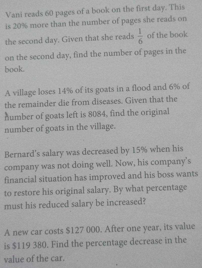 Vani reads 60 pages of a book on the first day. This 
is 20% more than the number of pages she reads on 
the second day. Given that she reads  1/6  of the book 
on the second day, find the number of pages in the 
book. 
A village loses 14% of its goats in a flood and 6% of 
the remainder die from diseases. Given that the 
number of goats left is 8084, find the original 
number of goats in the village. 
Bernard’s salary was decreased by 15% when his 
company was not doing well. Now, his company’s 
financial situation has improved and his boss wants 
to restore his original salary. By what percentage 
must his reduced salary be increased? 
A new car costs $127 000. After one year, its value 
is $119 380. Find the percentage decrease in the 
value of the car.