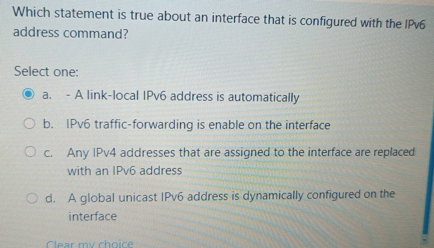 Which statement is true about an interface that is configured with the IPv6
address command?
Select one:
a. - A link-local IPv6 address is automatically
b. IPv6 traffic-forwarding is enable on the interface
c. Any IPv4 addresses that are assigned to the interface are replaced
with an IPv6 address
d. A global unicast IPv6 address is dynamically configured on the
interface
Clear my choice