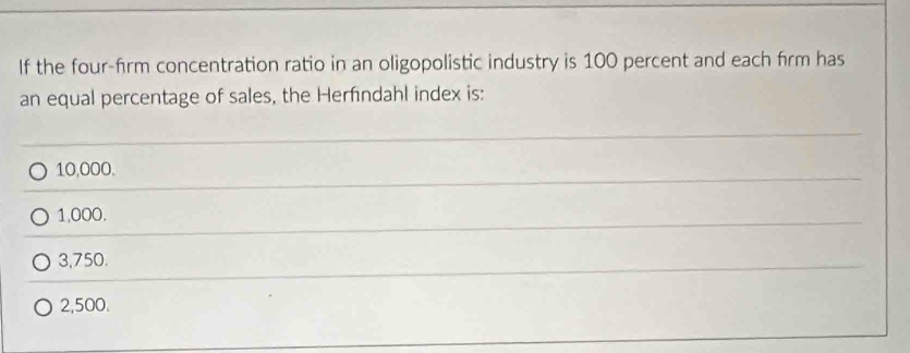 If the four-firm concentration ratio in an oligopolistic industry is 100 percent and each firm has
an equal percentage of sales, the Herfndahl index is:
10,000.
1,000.
3,750.
2,500.