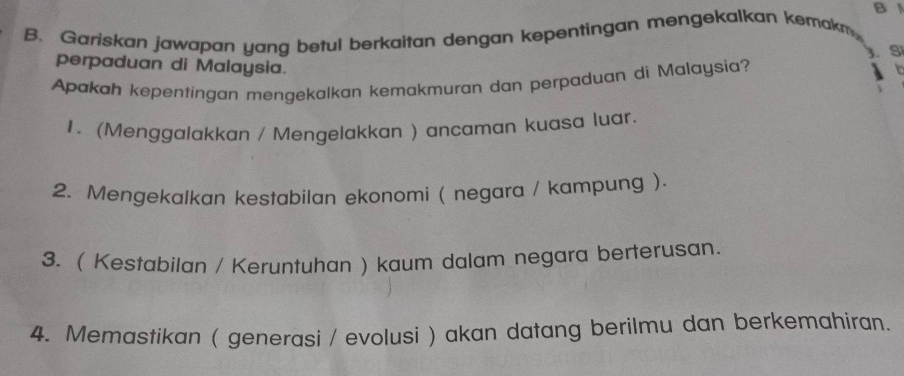 Gariskan jawapan yang betul berkaitan dengan kepentingan mengekalkan kemakm
3 Si
perpaduan di Malaysia.
Apakah kepentingan mengekalkan kemakmuran dan perpaduan di Malaysia?
1. (Menggalakkan / Mengelakkan ) ancaman kuasa luar.
2. Mengekalkan kestabilan ekonomi ( negara / kampung ).
3. ( Kestabilan / Keruntuhan ) kaum dalam negara berterusan.
4. Memastikan ( generasi / evolusi ) akan datang berilmu dan berkemahiran.