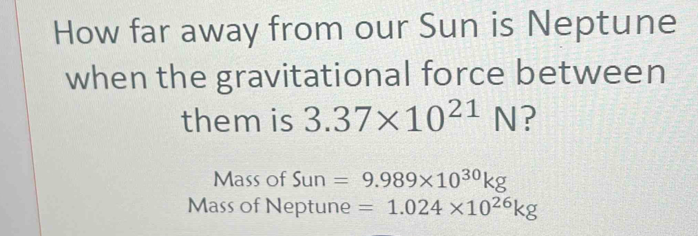 How far away from our Sun is Neptune 
when the gravitational force between 
them is 3.37* 10^(21)N ? 
Mass of Sun =9.989* 10^(30)kg
Mass of Neptune =1.024* 10^(26)kg