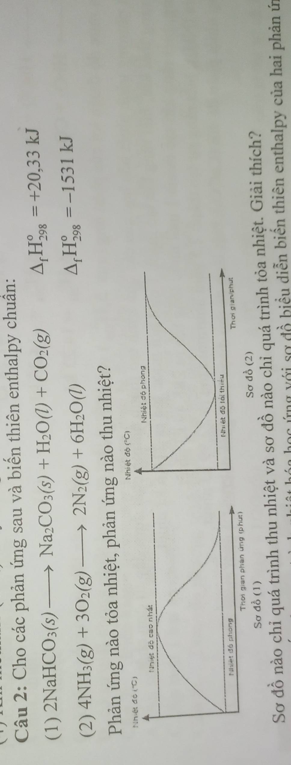 Cho các phản ứng sau và biến thiên enthalpy chuẩn: 
(1) 2NaHCO_3(s)to Na_2CO_3(s)+H_2O(l)+CO_2(g)
△ _fH_(298)°=+20,33kJ
(2) 4NH_3(g)+3O_2(g)to 2N_2(g)+6H_2O(l) △ _fH_(298)°=-1531kJ
Phản ứng nào tỏa nhiệt, phản ứng nào thu nhiệt? 
Nhiệt độ (''C) 
Sơ đồ (2) 
Sơ đồ (1) 
Sơ đồ nào chỉ quá trình thu nhiệt và sơ đồ nào chi quá trình tỏa nhiệt. Giải thích? 
a họ c ứng với sơ đồ biểu diễn biến thiên enthalpy của hai phản ứn