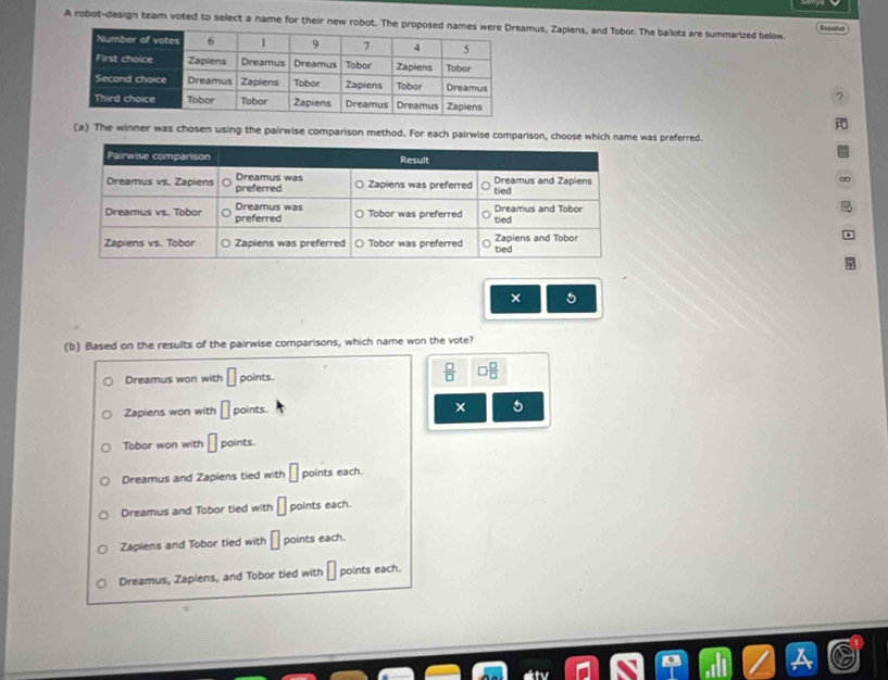 A robot-design team voted to select a name for their new robot. The promus, Zapiens, and Tobor. The ballots are summarized below.
?
(a) The winner was chosen using the pairwise comparison method. For each pairwise comparison, choose which name was preferred.
∞
× 5
(b) Based on the results of the pairwise comparisons, which name won the vote?
Dreamus won with □ points.
 □ /□   □  □ /□  
Zapiens won with □ points. × 5
Tobor won with □ points.
Dreamus and Zapiens tied with □ points each.
Dreamus and Tobor tied with □ points each.
Zaplens and Tobor tied with □ points each.
Dreamus, Zapiens, and Tobor tied with □ points each.