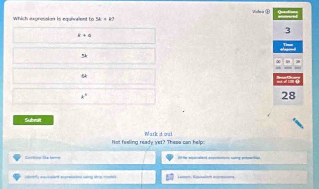 Video ⑧ Questions
Which expression is equivalent to 5k+k enswored
k+6
3
Time
5k
0 0 29
6k Smart Scor
out of 100 ()
k^4
28
Submit
Work it out
Not feeling ready yet? These can help:
Combine liãa tarma Write equivalent exprosions using properties
Shently expisalent expressons saing strip models Lasson Equivalent epressons