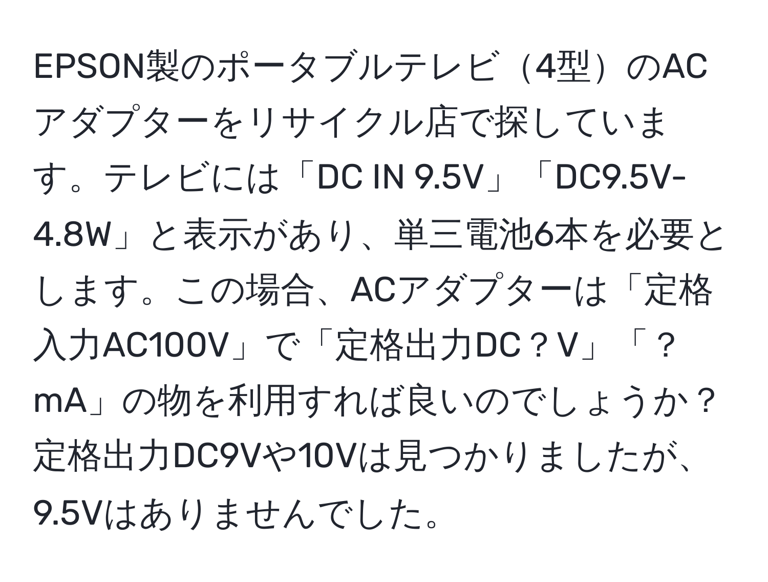 EPSON製のポータブルテレビ4型のACアダプターをリサイクル店で探しています。テレビには「DC IN 9.5V」「DC9.5V-4.8W」と表示があり、単三電池6本を必要とします。この場合、ACアダプターは「定格入力AC100V」で「定格出力DC？V」「？mA」の物を利用すれば良いのでしょうか？定格出力DC9Vや10Vは見つかりましたが、9.5Vはありませんでした。