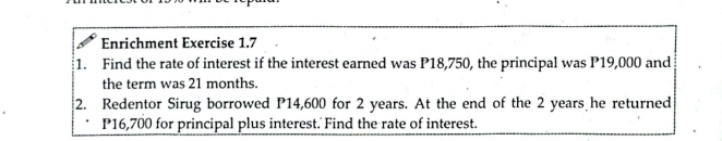 Enrichment Exercise 1.7 
1. Find the rate of interest if the interest earned was P18,750, the principal was P19,000 and 
the term was 21 months. 
2. Redentor Sirug borrowed P14,600 for 2 years. At the end of the 2 years he returned
P16,700 for principal plus interest. Find the rate of interest.