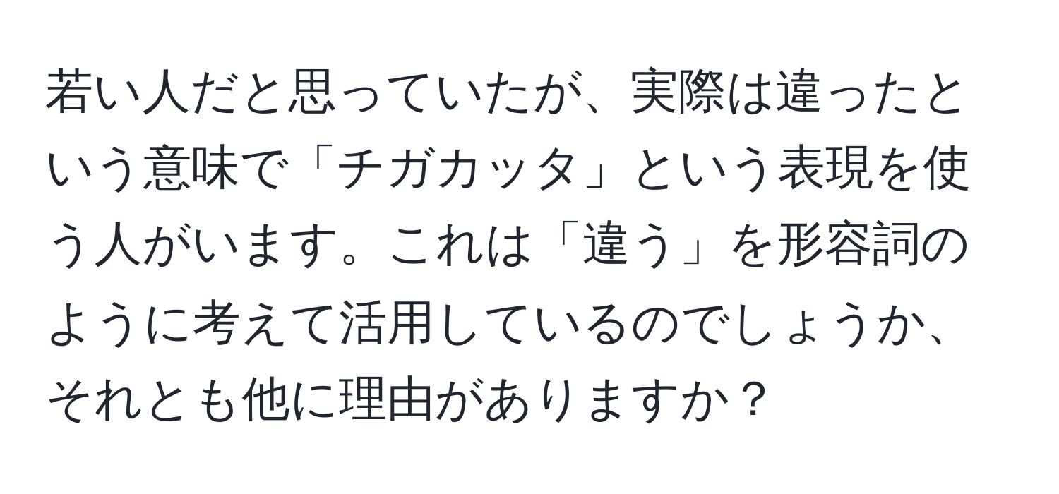 若い人だと思っていたが、実際は違ったという意味で「チガカッタ」という表現を使う人がいます。これは「違う」を形容詞のように考えて活用しているのでしょうか、それとも他に理由がありますか？