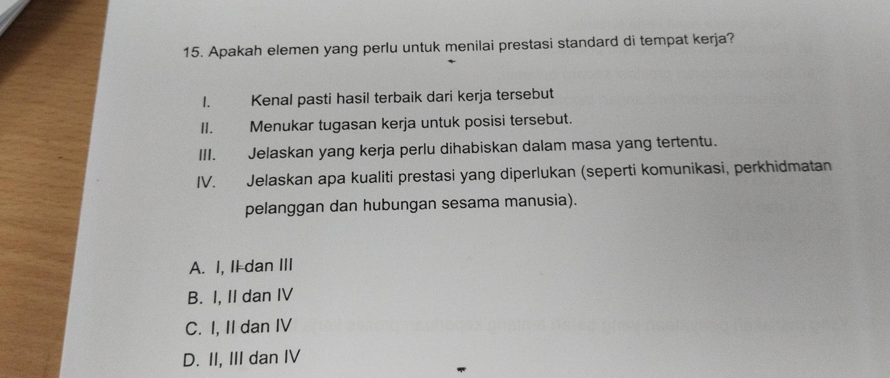 Apakah elemen yang perlu untuk menilai prestasi standard di tempat kerja?
I. Kenal pasti hasil terbaik dari kerja tersebut
II. Menukar tugasan kerja untuk posisi tersebut.
III. Jelaskan yang kerja perlu dihabiskan dalam masa yang tertentu.
IV. Jelaskan apa kualiti prestasi yang diperlukan (seperti komunikasi, perkhidmatan
pelanggan dan hubungan sesama manusia).
A. I, II dan III
B. I, II dan IV
C. I, II dan IV
D. II, III dan IV