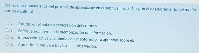 Cuál es una característica del proceso de aprendizaje en el subnivel Inicial 1 según el descubrimiento del medio
natural y cultural
a. Estudio en el aula sin exploración del entorno.
b. Enfoque exclusivo en la memorización de información.
c. Interacción activa y continúa con el entorno para aprender sobre él.
d. Aprendizaje pasivo a través de la observación.