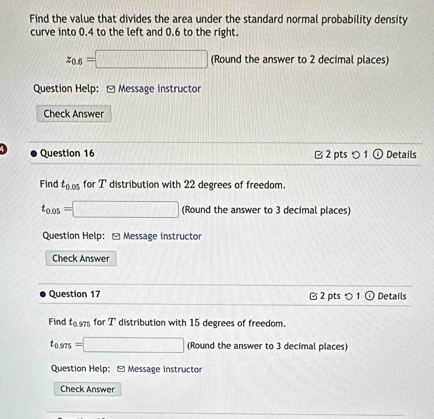 Find the value that divides the area under the standard normal probability density 
curve into 0.4 to the left and 0.6 to the right.
z_0.6=□ (Round the answer to 2 decimal places) 
Question Help: - Message instructor 
Check Answer 
Question 16 2 pts 5 1 ⓘ Details 
Find t_0.05 for T distribution with 22 degrees of freedom.
t_0.05=□ (Round the answer to 3 decimal places) 
Question Help: - Message instructor 
Check Answer 
Question 17 2 pts つ 1 ⓘ Details 
Find t_0.975 for T distribution with 15 degrees of freedom.
t_0.975=□ (Round the answer to 3 decimal places) 
Question Help: - Message instructor 
Check Answer