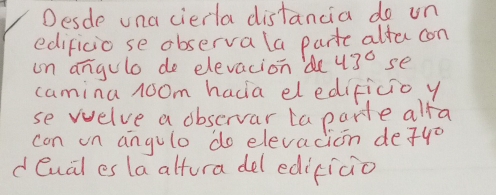 Desde una cierla distancia do un 
edificio se observa la partc alfo con 
on angule do elevacion 'de 43° se 
camina room hacia eledificioy 
se welve a observar ta parte alfa 
can on angule do elevacion de 74°
d eual es la altura del edicicio