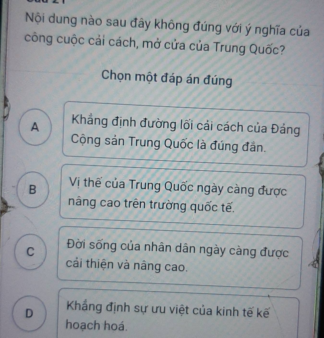 Nội dung nào sau đây không đúng với ý nghĩa của
công cuộc cải cách, mở cửa của Trung Quốc?
Chọn một đáp án đúng
A
Khẳng định đường lối cải cách của Đảng
Cộng sản Trung Quốc là đúng đắn.
B
Vị thế của Trung Quốc ngày càng được
nâng cao trên trường quốc tế.
C
Đời sống của nhân dân ngày càng được
cải thiện và nâng cao.
D
Khẳng định sự ưu việt của kinh tế kế
hoạch hoá.