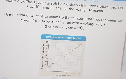 Summary 
electricity. The scatter graph below shows the temperature reached 
after 10 minutes against the voltage squared. 
Use the line of best fit to estimate the temperature that the water will 
reach if the experiment is run with a voltage of 3 V. 
Give your answer in°C. 
Temperature of water after heating
55
50
45
4
35
10
2
2
15
D 2 4 6 10
Valtage squared (V°) 
Previous