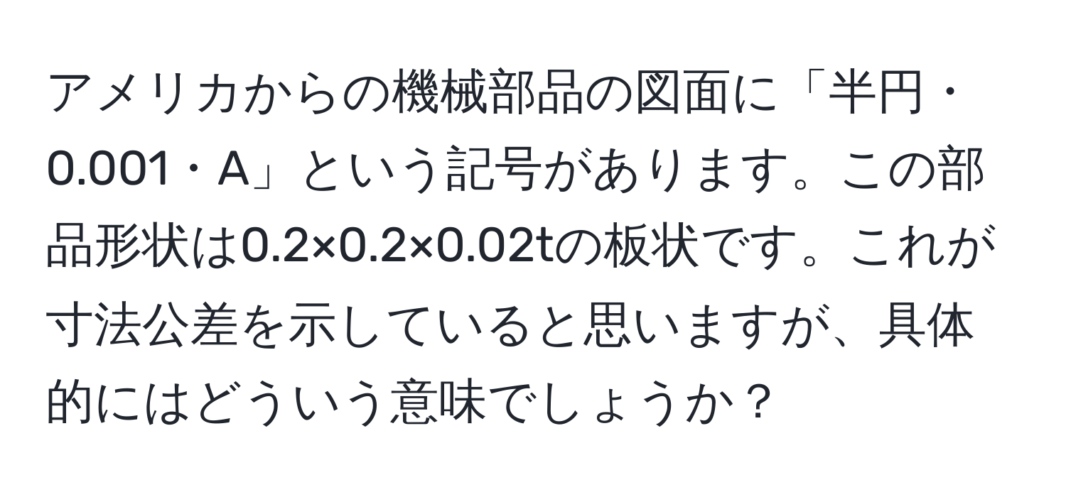 アメリカからの機械部品の図面に「半円・0.001・A」という記号があります。この部品形状は0.2×0.2×0.02tの板状です。これが寸法公差を示していると思いますが、具体的にはどういう意味でしょうか？