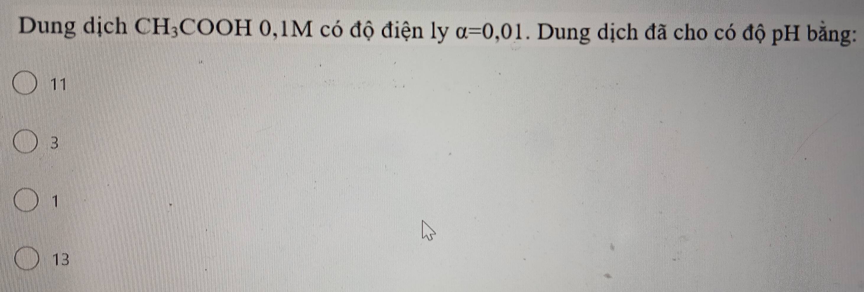 Dung dịch CH_3CC 0OH 0, 1M có độ điện ly alpha =0,01. Dung dịch đã cho có độ pH bằng:
11
B
1
13