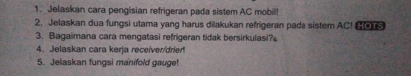 Jelaskan cara pengisian refrigeran pada sistem AC mobil! 
2. Jelaskan dua fungsi utama yang harus dilakukan refrigeran pada sistem AC! HOTS 
3. Bagaimana cara mengatasi refrigeran tidak bersirkulasi? 
4. Jelaskan cara kerja receiver/drier! 
5. Jelaskan fungsi manifold gauge!