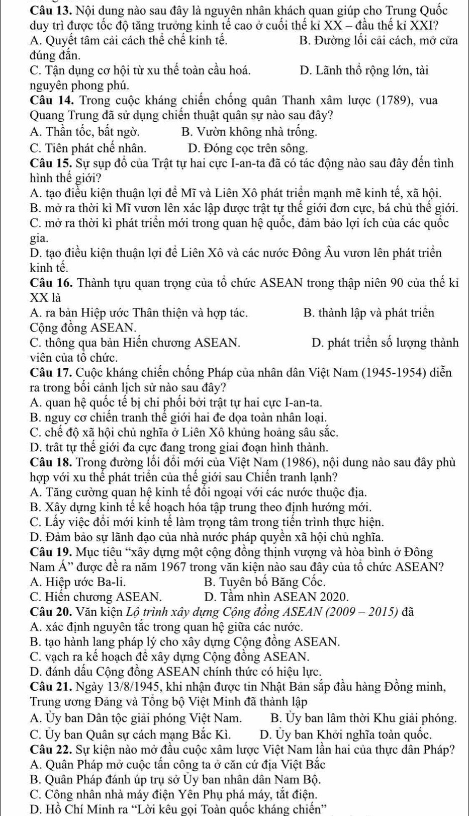 Nội dung nào sau đây là nguyên nhân khách quan giúp cho Trung Quốc
duy trì được tốc độ tăng trưởng kinh tế cao ở cuối thế kỉ XX - đầu thế kỉ XXI?
A. Quyết tâm cải cách thể chế kinh tế. B. Đường lối cải cách, mở cửa
đúng đắn.
C. Tận dụng cơ hội từ xu thế toàn cầu hoá. D. Lãnh thổ rộng lớn, tài
nguyên phong phú.
Câu 14. Trong cuộc kháng chiến chống quân Thanh xâm lược (1789), vua
Quang Trung đã sử dụng chiến thuật quân sự nào sau đây?
A. Thần tốc, bất ngờ. B. Vườn không nhà trống.
C. Tiên phát chế nhân. D. Đóng cọc trên sông.
Câu 15. Sự sụp đổ của Trật tự hai cực I-an-ta đã có tác động nào sau đây đến tình
hình thế giới?
A. tạo điều kiện thuận lợi để Mĩ và Liên Xô phát triển mạnh mẽ kinh tế, xã hội.
B. mở ra thời kì Mĩ vươn lên xác lập được trật tự thế giới đơn cực, bá chủ thế giới.
C. mở ra thời kì phát triển mới trong quan hệ quốc, đảm bảo lợi ích của các quốc
gia.
D. tạo điều kiện thuận lợi để Liên Xô và các nước Đông Âu vươn lên phát triển
kinh tế.
Câu 16. Thành tựu quan trọng của tổ chức ASEAN trong thập niên 90 của thế ki
XX là
A. ra bản Hiệp ước Thân thiện và hợp tác. B. thành lập và phát triển
Cộng đồng ASEAN.
C. thông qua bản Hiến chương ASEAN. D. phát triển số lượng thành
viên của tô chức.
Câu 17. Cuộc kháng chiến chống Pháp của nhân dân Việt Nam (1945-1954) diễn
ra trong bối cảnh lịch sử nào sau đây?
A. quan hệ quốc tế bị chi phối bởi trật tự hai cực I-an-ta.
B. nguy cơ chiến tranh thế giới hai đe dọa toàn nhân loại.
C. chế độ xã hội chủ nghĩa ở Liên Xô khủng hoảng sâu sắc.
D. trất tự thế giới đa cực đang trong giai đoạn hình thành.
Câu 18. Trong đường lối đồi mới của Việt Nam (1986), nội dung nào sau đây phù
hợp với xu thể phát triển của thế giới sau Chiến tranh lạnh?
A. Tăng cường quan hệ kinh tế đối ngoại với các nước thuộc địa.
B. Xây dựng kinh tế kế hoạch hóa tập trung theo định hướng mới.
C. Lấy việc đổi mới kinh tế làm trọng tâm trong tiến trình thực hiện.
D. Đảm bảo sự lãnh đạo của nhà nước pháp quyền xã hội chủ nghĩa.
Câu 19. Mục tiêu “xây dựng một cộng đồng thịnh vượng và hòa bình ở Đông
Nam Á'' được đề ra năm 1967 trong văn kiện nào sau đây của tổ chức ASEAN?
A. Hiệp ước Ba-li. B. Tuyên bố Băng Cốc.
C. Hiến chương ASEAN. D. Tầm nhìn ASEAN 2020.
Câu 20. Văn kiện Lộ trình xây dựng Cộng đồng ASEAN (2009 - 2015) đã
A. xác định nguyên tắc trong quan hệ giữa các nước.
B. tạo hành lang pháp lý cho xây dựng Cộng đồng ASEAN.
C. vạch ra kế hoạch để xây dựng Cộng đồng ASEAN.
D. đánh dấu Cộng đồng ASEAN chính thức có hiệu lực.
Câu 21. Ngày 13/8/1945, khi nhận được tin Nhật Bản sắp đầu hàng Đồng minh,
Trung ương Đảng và Tổng bộ Việt Minh đã thành lập
A. Ủy ban Dân tộc giải phóng Việt Nam. B. Ủy ban lâm thời Khu giải phóng.
C. Ủy ban Quân sự cách mạng Bắc Kì. D. Ủy ban Khởi nghĩa toàn quốc.
Câu 22. Sự kiện nào mở đầu cuộc xâm lược Việt Nam lần hai của thực dân Pháp?
A. Quân Pháp mở cuộc tấn công ta ở căn cứ địa Việt Bắc
B. Quân Pháp đánh úp trụ sở Ủy ban nhân dân Nam Bộ.
C. Công nhân nhà máy điện Yên Phụ phá máy, tắt điện.
D. Hồ Chí Minh ra “Lời kêu goi Toàn quốc kháng chiến”