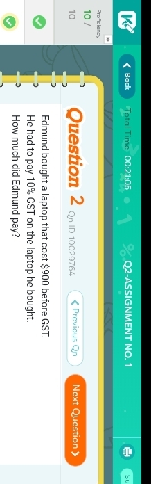 Back Total Time 0.0:21:0 5 Q2-ASSIGNMENT NO. 1 Su 
Proficiency 
10 / 
10 Question 2 Qn ID 10029764 Previous Qn Next Question 》 
Edmund bought a laptop that cost $900 before GST. 
He had to pay 10% GST on the laptop he bought. 
How much did Edmund pay?