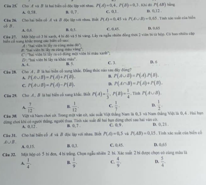 Câu 25° Cho A và B là hai biển cổ độc lập với nhau. P(A)=0,4,P(B)=0,3. Khi đó P(AB) bàng
A. 0,58 B. 0, 7 . C. 0,1 . D. 0,12 .
Câu 26. Cho hai biển cổ A và B độc lập với nhau. Biết P(A)=0.45 và P(A∪ B)=0.65. Tinh xác suất của biển
cδ B . D. 0.65
A. 0,6. B. 0,5. C. 0,45.
Câu 27, Một hộp có 3 bỉ xanh, 4 bi đó và 5 bì vàng. Lây ra ngẫu nhiên đồng thời 2 viên bị từ hộp. Có bao nhiêu cập
biến cổ xung khắc trong các biên cổ sau:
A : "hai viện bì lấy ra cùng màu đó";
#: "hai viên bị lấy ra cùng màu vàng";
C : "hai viên bỉ lầy ra có đũng một viên bị màu xanh";
D: "hai viên bị lầy ra khác màu".
A. 4. B. 5. C. 3. D. 6
Câu 28. Cho A , B là hai biển cổ xung khắc. Đẳng thức nào sau đây đùng?
A. P(A∪ B)=P(A)+P(B). B. P(A∪ B)=P(A).P(B).
C. P(A∪ B)=P(A)-P(B).
D. P(A∩ B)=P(A)+P(B).
Câu 29. Cho A , B là hai biến cổ xung khắc. Biết P(A)= 1/3 ,P(B)= 1/4  , Tinh P(A∪ B).
A.  7/12 . B.  1/12 . C.  1/7 . D.  1/2 .
Cầu 30, Việt và Nam chơi cờ. Trong một văn cờ, xác suất Việt thắng Nam là 0,3 và Nam thắng Việt là 0, 4 . Hai bạn
dứng chơi khi có người thắng, người thua. Tính xác suất để hai bạn dừng chơi sau hai ván cờ.
A. 0,12 . B. 0, 7 . C. 0,9 . D. 0,21.
Câu 31. Cho hai biển cố A và B độc lập với nhau. Biết P(A)=0,5 và P(AB)=0.15. Tinh xác suất của biển cổ
A∪ B.
A. 0,15. B. 0,3. C. 0,45. D. 0,65
Câu 32. Một hộp có 5 bi đen, 4 bị trắng. Chọn ngẫu nhiên 2 bì. Xác suất 2 bi được chọn có cùng màu là
A.  1/4 .  1/9 . C.  4/9 . D.  5/4 .
B.