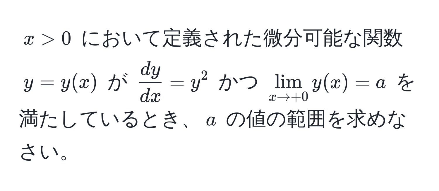 $x > 0$ において定義された微分可能な関数 $y = y(x)$ が $ dy/dx  = y^(2$ かつ $lim_x to +0) y(x) = a$ を満たしているとき、$a$ の値の範囲を求めなさい。