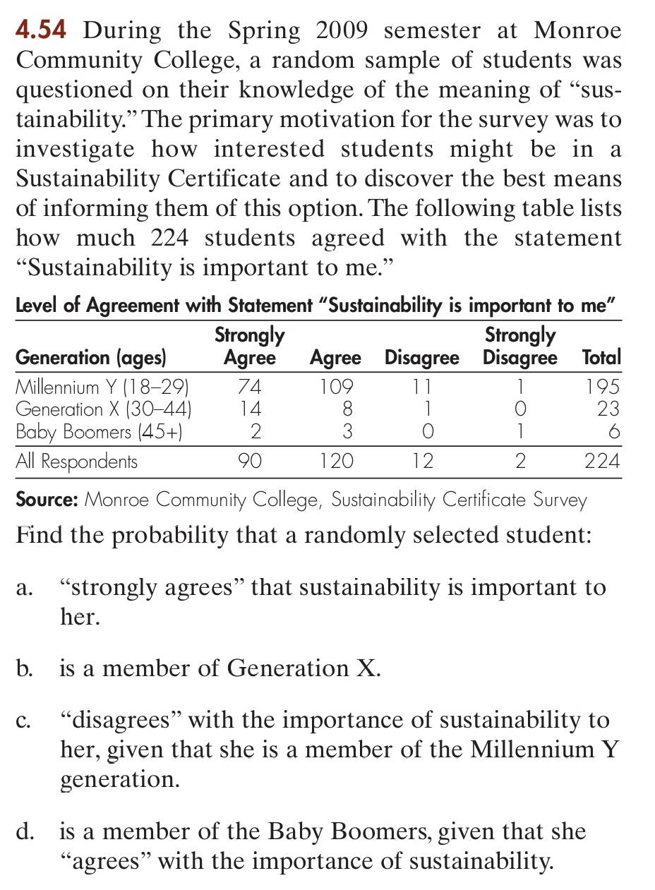 4.54 During the Spring 2009 semester at Monroe
Community College, a random sample of students was
questioned on their knowledge of the meaning of “sus-
tainability.” The primary motivation for the survey was to
investigate how interested students might be in a
Sustainability Certificate and to discover the best means
of informing them of this option. The following table lists
how much 224 students agreed with the statement
“Sustainability is important to me.”
Level of Agreement with Statement “Sustainability is important to me”
Source: Monroe Community College, Sustainability Certificate Survey
Find the probability that a randomly selected student:
a. “strongly agrees” that sustainability is important to
her.
b. is a member of Generation X.
c. “disagrees” with the importance of sustainability to
her, given that she is a member of the Millennium Y
generation.
d. is a member of the Baby Boomers, given that she
“agrees” with the importance of sustainability.