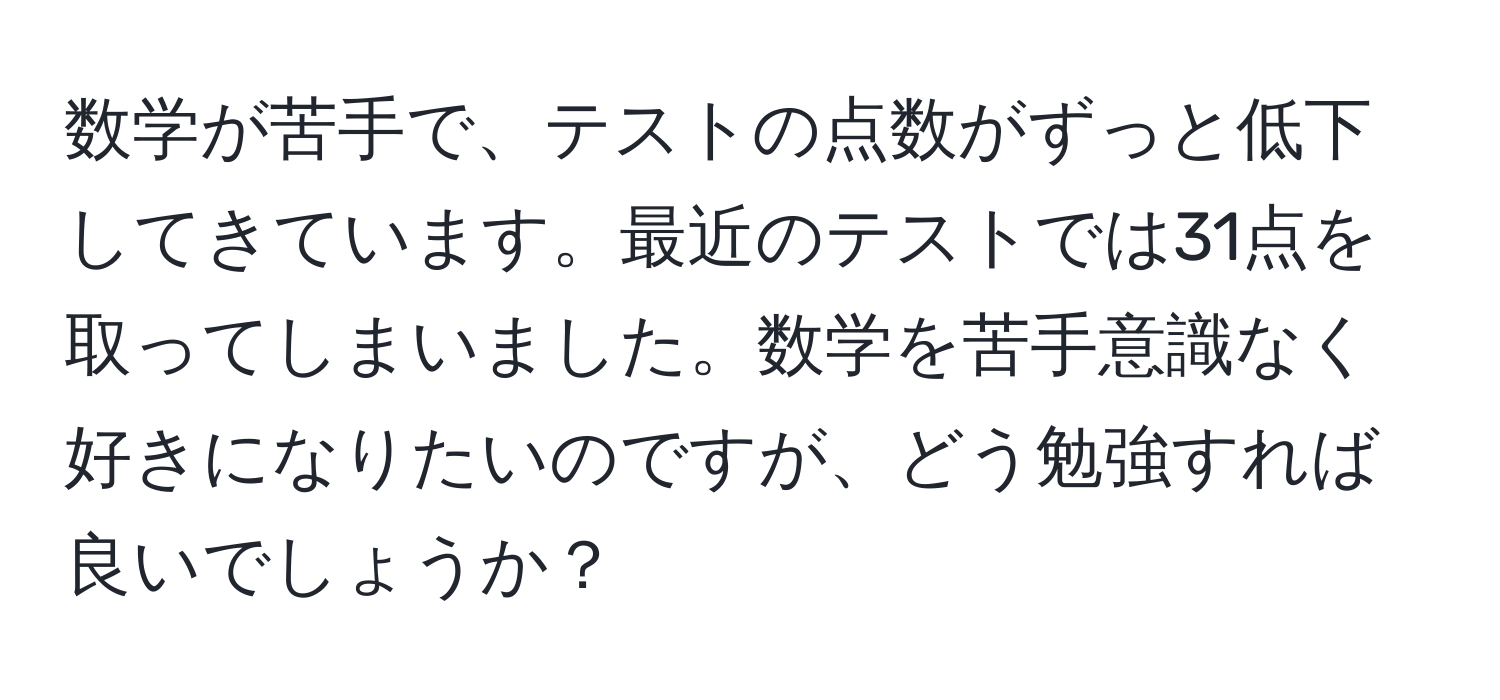 数学が苦手で、テストの点数がずっと低下してきています。最近のテストでは31点を取ってしまいました。数学を苦手意識なく好きになりたいのですが、どう勉強すれば良いでしょうか？