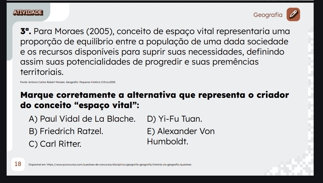 ATIVIDADE Geografia
3^a P Para Moraes (2005), conceito de espaço vital representaria uma
proporção de equilíbrio entre a população de uma dada sociedade
e os recursos disponíveis para suprir suas necessidades, definindo
assim suas potencialidades de progredir e suas premências
territoriais.
Fonte: Antonio Carlos Robert Moraes. Geografia: Pequena História Crítica.2005.
Marque corretamente a alternativa que representa o criador
do conceito “espaço vital”:
A) Paul Vidal de La Blache. D) Yi-Fu Tuan.
B) Friedrich Ratzel. E) Alexander Von
C) Carl Ritter. Humboldt.
18 Disponível em: https://www.qconcursos.com/questoes-de-concursos/disciplinas/geografia-geografia/historia-da-geografia/questoes