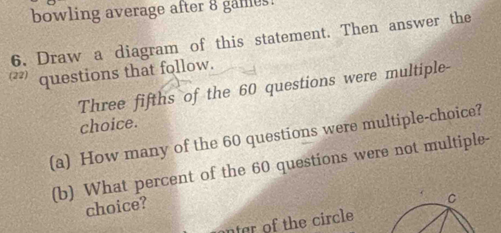 bowling average after 8 games! 
6. Draw a diagram of this statement. Then answer the
22 questions that follow. 
Three fifths of the 60 questions were multiple- 
choice. 
(a) How many of the 60 questions were multiple-choice? 
(b) What percent of the 60 questions were not multiple- 
choice? 
C 
nter of the circle