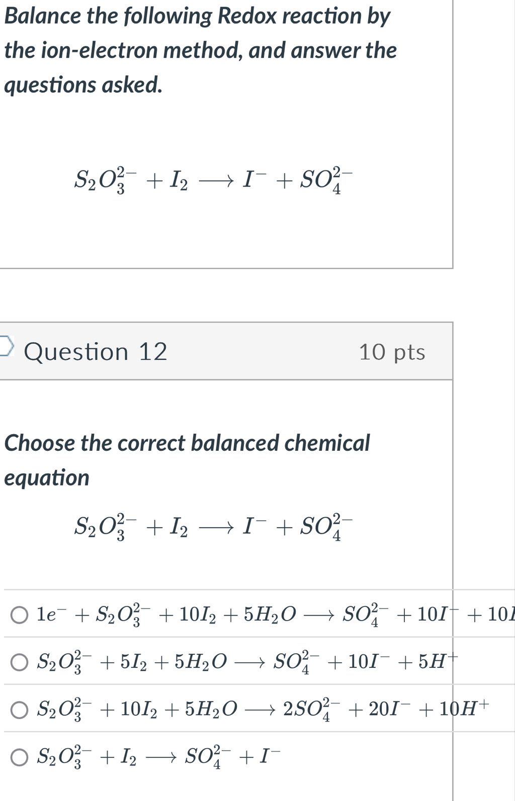 Balance the following Redox reaction by
the ion-electron method, and answer the
questions asked.
S_2O_3^((2-)+I_2)to I^-+SO_4^((2-)
Question 12 10 pts
Choose the correct balanced chemical
equation
S_2)O_3^((2-)+I_2)to I^-+SO_4^((2-)
1e^-)+S_2O_3^((2-)+10I_2)+5H_2Oto SO_4^((2-)+10I^-)+10I
S_2O_3^((2-)+5I_2)+5H_2Oto SO_4^((2-)+10I^-)+5H
S_2O_3^((2-)+10I_2)+5H_2Oto 2SO_4^((2-)+20I^-)+10H^+
S_2O_3^((2-)+I_2)to SO_4^((2-)+I^-)