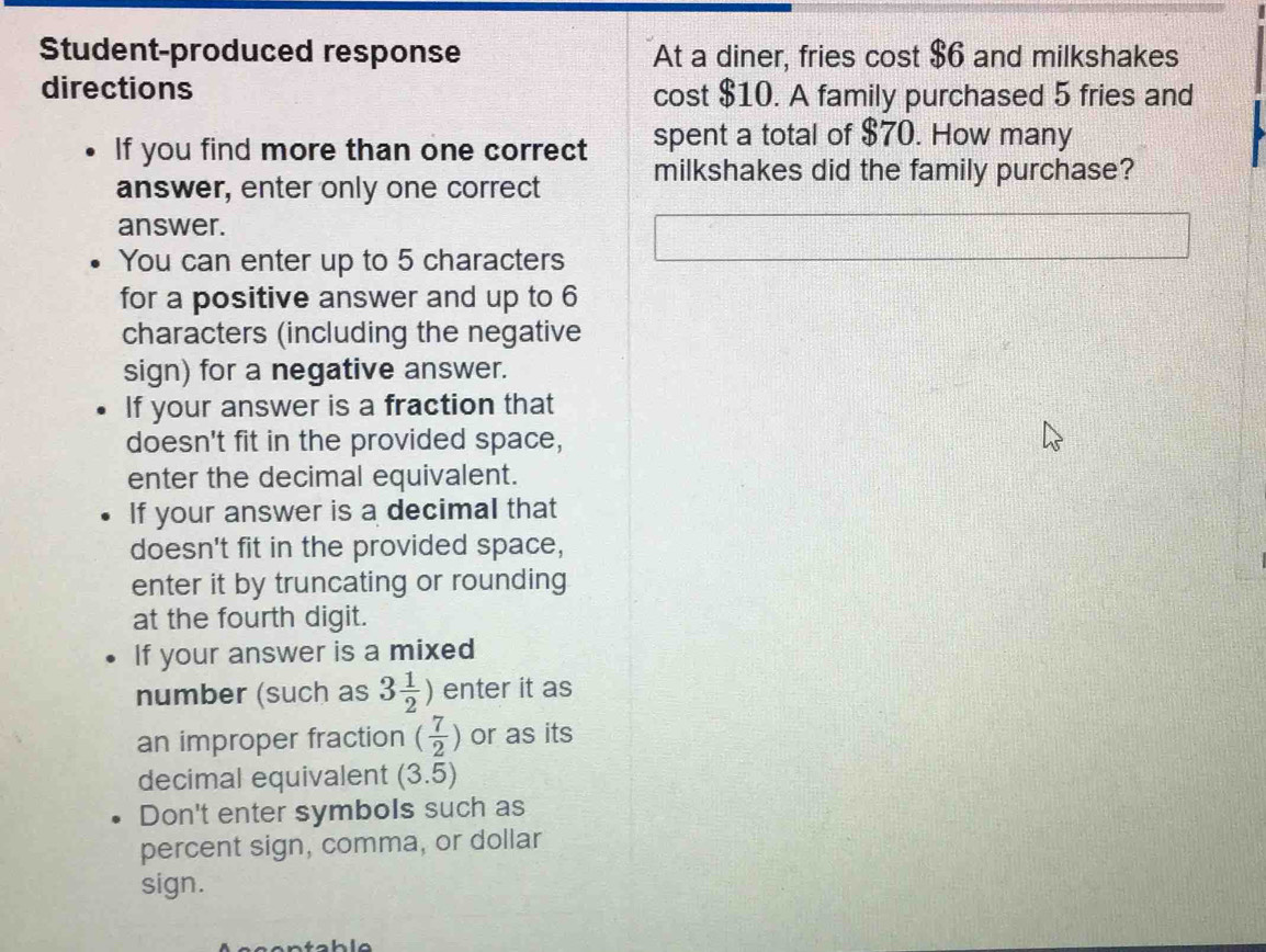 Student-produced response At a diner, fries cost $6 and milkshakes 
directions cost $10. A family purchased 5 fries and 
If you find more than one correct spent a total of $70. How many 
answer, enter only one correct milkshakes did the family purchase? 
answer. 
You can enter up to 5 characters 
for a positive answer and up to 6
characters (including the negative 
sign) for a negative answer. 
If your answer is a fraction that 
doesn't fit in the provided space, 
enter the decimal equivalent. 
If your answer is a decimal that 
doesn't fit in the provided space, 
enter it by truncating or rounding 
at the fourth digit. 
If your answer is a mixed 
number (such as 3 1/2 ) enter it as 
an improper fraction ( 7/2 ) or as its 
decimal equivalent (3.5)
Don't enter symbols such as 
percent sign, comma, or dollar 
sign. 
tah le