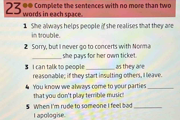 23 ●● Complete the sentences with no more than two 
words in each space. 
1 She always helps people if she realises that they are 
in trouble. 
2 Sorry, but I never go to concerts with Norma 
_she pays for her own ticket. 
3 I can talk to people _as they are 
reasonable; if they start insulting others, I leave. 
4 You know we always come to your parties_ 
that you don’t play terrible music! 
5 When I'm rude to someone I feel bad_ 
I apologise.