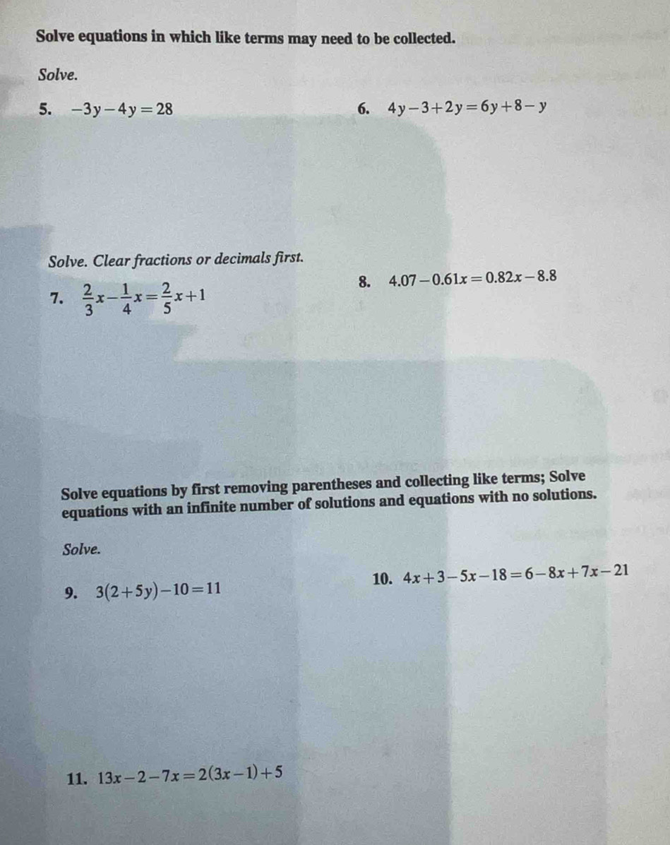 Solve equations in which like terms may need to be collected. 
Solve. 
5. -3y-4y=28 6. 4y-3+2y=6y+8-y
Solve. Clear fractions or decimals first. 
7.  2/3 x- 1/4 x= 2/5 x+1
8. 4.07-0.61x=0.82x-8.8
Solve equations by first removing parentheses and collecting like terms; Solve 
equations with an infinite number of solutions and equations with no solutions. 
Solve. 
10. 4x+3-5x-18=6-8x+7x-21
9. 3(2+5y)-10=11
11. 13x-2-7x=2(3x-1)+5