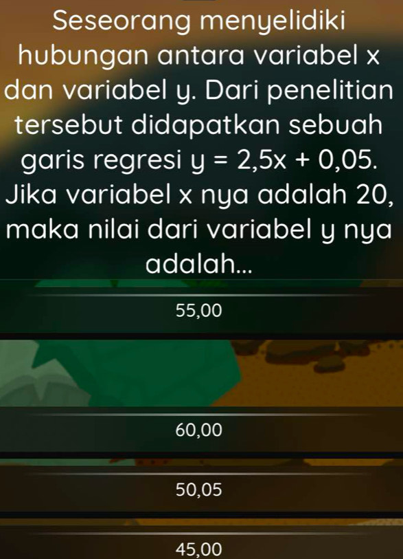 Seseorang menyelidiki
hubungan antara variabel x
dan variabel y. Dari penelitian
tersebut didapatkan sebuah
garis regresi y=2,5x+0,05. 
Jika variabel x nya adalah 20,
maka nilai dari variabel y nya
adalah...
55,00
60,00
50,05
45,00