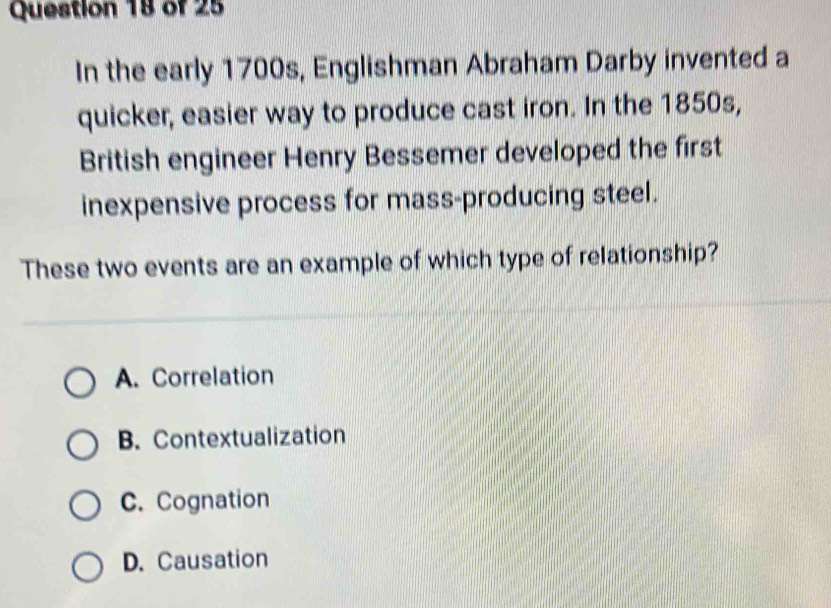 In the early 1700s, Englishman Abraham Darby invented a
quicker, easier way to produce cast iron. In the 1850s,
British engineer Henry Bessemer developed the first
inexpensive process for mass-producing steel.
These two events are an example of which type of relationship?
A. Correlation
B. Contextualization
C. Cognation
D. Causation