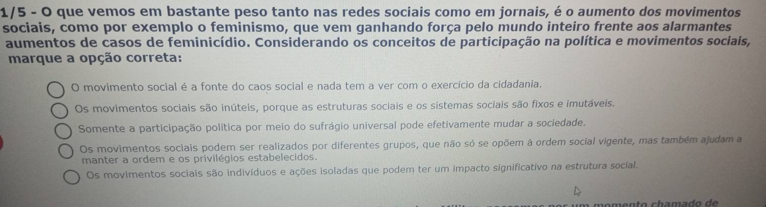 1/5 - O que vemos em bastante peso tanto nas redes sociais como em jornais, é o aumento dos movimentos
sociais, como por exemplo o feminismo, que vem ganhando força pelo mundo inteiro frente aos alarmantes
aumentos de casos de feminicídio. Considerando os conceitos de participação na política e movimentos sociais,
marque a opção correta:
O movimento social é a fonte do caos social e nada tem a ver com o exercício da cidadania.
Os movimentos sociais são inúteis, porque as estruturas sociais e os sistemas sociais são fixos e imutáveis.
Somente a participação política por meio do sufrágio universal pode efetivamente mudar a sociedade.
Os movimentos sociais podem ser realizados por diferentes grupos, que não só se opõem à ordem social vigente, mas também ajudam a
manter a ordem e os privilégios estabelecidos.
Os movimentos sociais são indivíduos e ações isoladas que podem ter um impacto significativo na estrutura social.