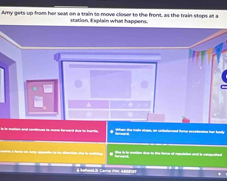 Amy gets up from her seat on a train to move closer to the front. as the train stops at a
station. Explain what happens.
is in motion and continues to move forward due to inertia. forward. When the train stops, an unbalanced force accelerates her body
everts a force on Ary opposite to he direction she is walking. forward. She is in motion due to the force of repulsion and is catapulted
& kahoot.it Game PIN: 4603157