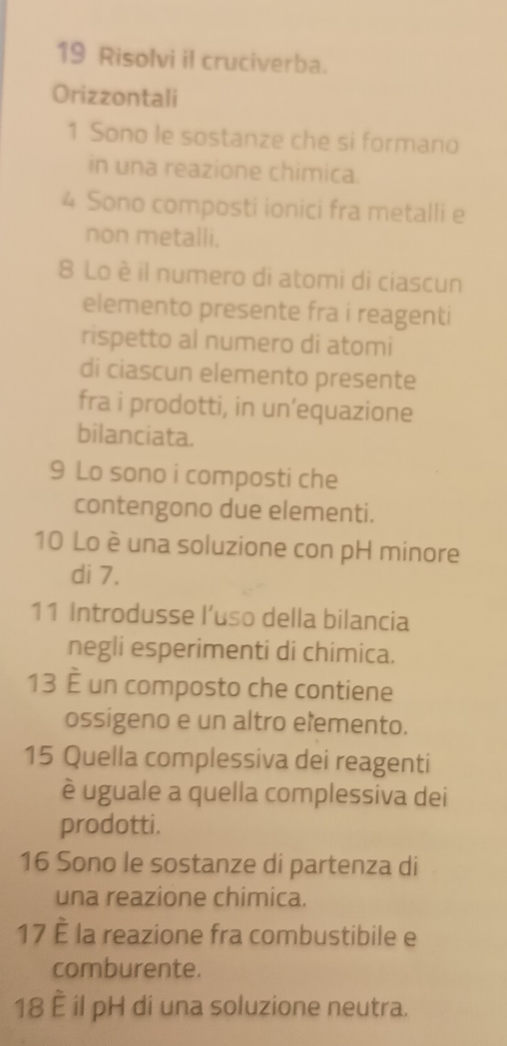 Risolvi il cruciverba. 
Orizzontali 
1 Sono le sostanze che si formano 
in una reazione chimica.
4 Sono composti ionici fra metalli e 
non metalli. 
8 Lo è il numero di atomi di ciascun 
elemento presente fra i reagenti 
rispetto al numero di atomi 
di ciascun elemento presente 
fra i prodotti, in un’equazione 
bilanciata. 
9 Lo sono i composti che 
contengono due elementi. 
10 Lo è una soluzione con pH minore 
di 7. 
11 Introdusse l’uso della bilancia 
negli esperimenti di chimica. 
13 È un composto che contiene 
ossigeno e un altro elemento. 
15 Quella complessiva dei reagenti 
è uguale a quella complessiva dei 
prodotti. 
16 Sono le sostanze di partenza di 
una reazione chimica. 
17 È la reazione fra combustibile e 
comburente. 
18 È il pH di una soluzione neutra.