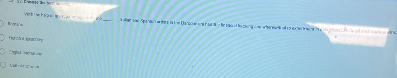 Choose the best answor.
With the help of great patronage from the _, Italian and Spanish artists in the Baroque era had the financial backing and wherewithal to experiment in nnw ideas lie facial and spiritual emo
Romans
French Aristocracy
English Monarchy
Catholic Church