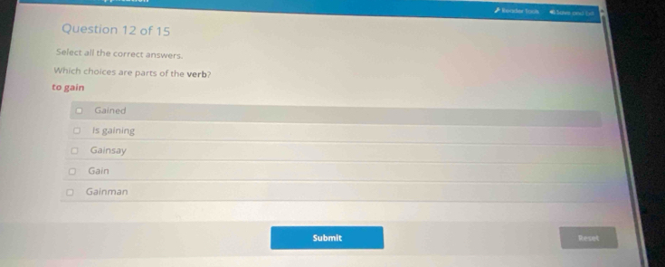 Roader toos
Question 12 of 15
Select all the correct answers.
Which choices are parts of the verb?
to gain
Gained
is gaining
Gainsay
Gain
Gainman
Submit Reset