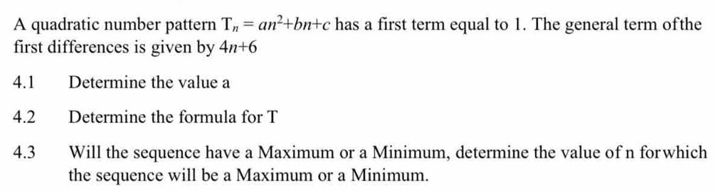 A quadratic number pattern T_n=an^2+bn+c has a first term equal to 1. The general term ofthe 
first differences is given by 4n+6
4.1 Determine the value a 
4.2 Determine the formula for T
4.3 Will the sequence have a Maximum or a Minimum, determine the value of n forwhich 
the sequence will be a Maximum or a Minimum.