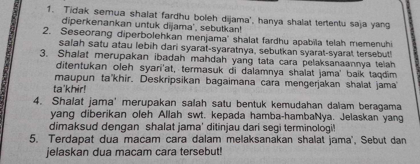 Tidak semua shalat fardhu boleh dijama', hanya shalat tertentu saja yang 
diperkenankan untuk dijama', sebutkan! 
2. Seseorang diperbolehkan menjama' shalat fardhu apabila telah memenuhi 
salah satu atau lebih dari syarat-syaratnya, sebutkan syarat-syarat tersebut! 
3. Shalat merupakan ibadah mahdah yang tata cara pelaksanaannya telah 
ditentukan oleh syari'at, termasuk di dalamnya shalat jama' baik taqdim 
maupun ta'khir. Deskripsikan bagaimana cara mengerjakan shalat jama' 
ta'khir! 
4. Shalat jama' merupakan salah satu bentuk kemudahan dalam beragama 
yang diberikan oleh Allah swt. kepada hamba-hambaNya. Jelaskan yang 
dimaksud dengan shalat jama' ditinjau dari segi terminologi! 
5. Terdapat dua macam cara dalam melaksanakan shalat jama', Sebut dan 
jelaskan dua macam cara tersebut!