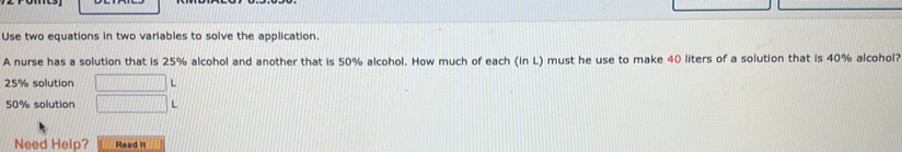 Use two equations in two variables to solve the application. 
A nurse has a solution that is 25% alcohol and another that is 50% alcohol. How much of each (in L) must he use to make 40 liters of a solution that is 40% alcohol?
25% solution □ L
50% solution □ L
Need Help? Read it