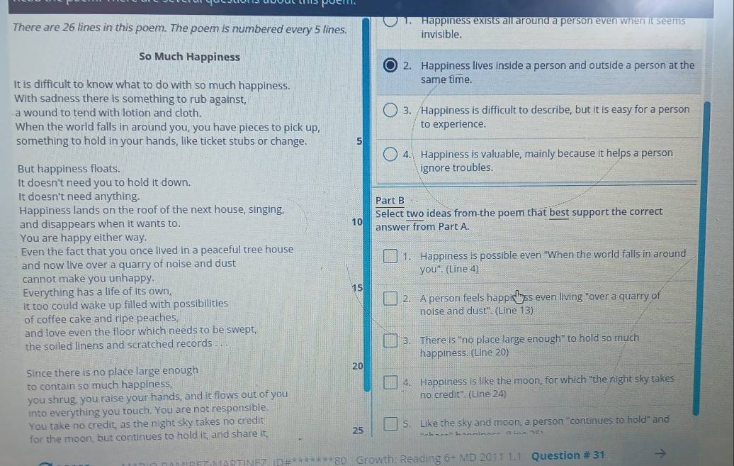 There are 26 lines in this poem. The poem is numbered every 5 lines. 1. Happiness exists all around a person even when it seems 
invisible. 
So Much Happiness 
2. Happiness lives inside a person and outside a person at the 
It is difficult to know what to do with so much happiness. same time. 
With sadness there is something to rub against, 
a wound to tend with lotion and cloth. 3. /Happiness is difficult to describe, but it is easy for a person 
When the world falls in around you, you have pieces to pick up, to experience. 
something to hold in your hands, like ticket stubs or change. 5
4. Happiness is valuable, mainly because it helps a person 
But happiness floats. ignore troubles. 
It doesn't need you to hold it down. 
It doesn't need anything. Part B 
Happiness lands on the roof of the next house, singing, Select two ideas from the poem that best support the correct 
and disappears when it wants to. 10 answer from Part A. 
You are happy either way. 
Even the fact that you once lived in a peaceful tree house 
and now live over a quarry of noise and dust 1. Happiness is possible even "When the world falls in around 
cannot make you unhappy. you". (Line 4) 
Everything has a life of its own, 15
it too could wake up filled with possibilities 2. A person feels happic ss even living "over a quarry of 
of coffee cake and ripe peaches, noise and dust". (Line 13) 
and love even the floor which needs to be swept, 
the soiled linens and scratched records . . . 3. There is "no place large enough" to hold so much 
happiness. (Line 20) 
Since there is no place large enough
20
to contain so much happiness, 4. Happiness is like the moon, for which "the night sky takes 
you shrug, you raise your hands, and it flows out of you no credit". (Line 24) 
into everything you touch. You are not responsible. 
You take no credit, as the night sky takes no credit 5. Like the sky and moon, a person "continues to hold" and 
for the moon, but continues to hold it, and share it, 25
80 Growth: Reading 6+ MD 2011 1.1 Question # 31