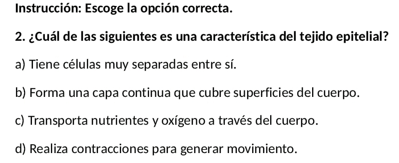 Instrucción: Escoge la opción correcta.
2. ¿Cuál de las siguientes es una característica del tejido epitelial?
a) Tiene células muy separadas entre sí.
b) Forma una capa continua que cubre superficies del cuerpo.
c) Transporta nutrientes y oxígeno a través del cuerpo.
d) Realiza contracciones para generar movimiento.