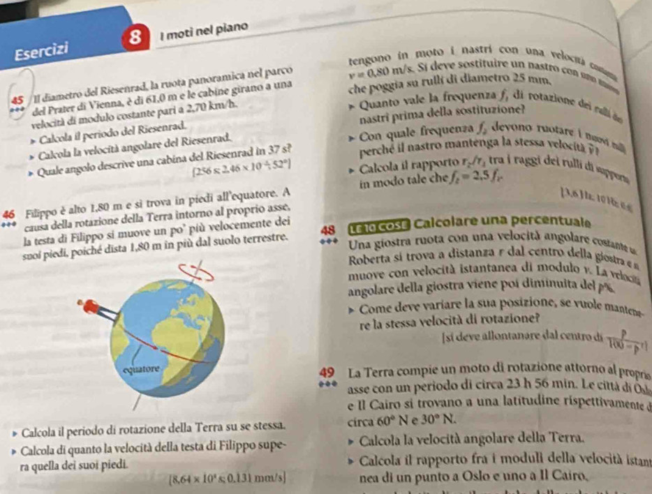 Esercizi 8 I moti nel piano
tengono in moto i nastri con una velocitá comam
45 / Il diametro del Riesenrad, la ruota panoramica nel parco v=0.80m/s,S i  deve sostituire un pastro  con un o tans 
del Prater di Vienna, è di 61,0 m e le cabine girano a una che poggia su rullí di diametro 25 mm.
velocità di modulo costante pari a 2,70 km/h.
* Quanto vale la frequenza f, di rotazione dei ralli de
Calcola il periodo del Riesenrad. nastri prima della sostituzione?
Calcola la velocità angolare del Riesenrad.
Con quale frequenza f_2 devono ruotare i n mi 
B Quale angolo descrive una cabina del Riesenrad in 37 s?  percé   a tro manten a a stess   l c it
[256* 2.46* 10/ 52°] Calcola íl rapporto r_2/r_1 tra i raggi dei rulli di supperu
46 Filippo è alto 1,80 m e si trova in piedi all'equatore. A in modo tale che f_2=2.5f_2
[ 3,6] . 10 Hz e 
causa della rotazione della Terra intorno al proprio asse.
la testa di Filippo si muove un po’ più velocemente dei
snoi piedi, poiché dista 1,80 m in più dal suolo terrestre. 48 Le 0 cose Calcolare una percentuale
Una giostra ruota con una velocitã angolare costant u
Roberta sí trova a distanza e dal centro della giostra e n
muove con velocità istantanea di modulo v. La veloc
angolare della giostra viene poí diminuita del  % 
*  Come de e variare la sua posiione, se u le manten
re la stessa velocità di rotazione?
[sí deve allontanare dal centro dí
 p/100-p^r 
49 La Terra compie un moto di rotazione attorno al propría
asse con un periodo di circa 23 h 56 min. Le città di Ō
e Il Cairo si trovano a una latitudine ríspettivamente d
Calcola il periodo di rotazione della Terra su se stessa. circa 60°N e 30°N.
Calcola di quanto la velocità della testa di Filippo supe-  Calcola la velocità angolare della Terra.
ra quella dei suoi piedi.  Calcola il rapporto fra i moduli della velocità istant
[8.64* 10^4s;0.131mm/s] nea di un punto a Oslo e uno a Il Cairo,