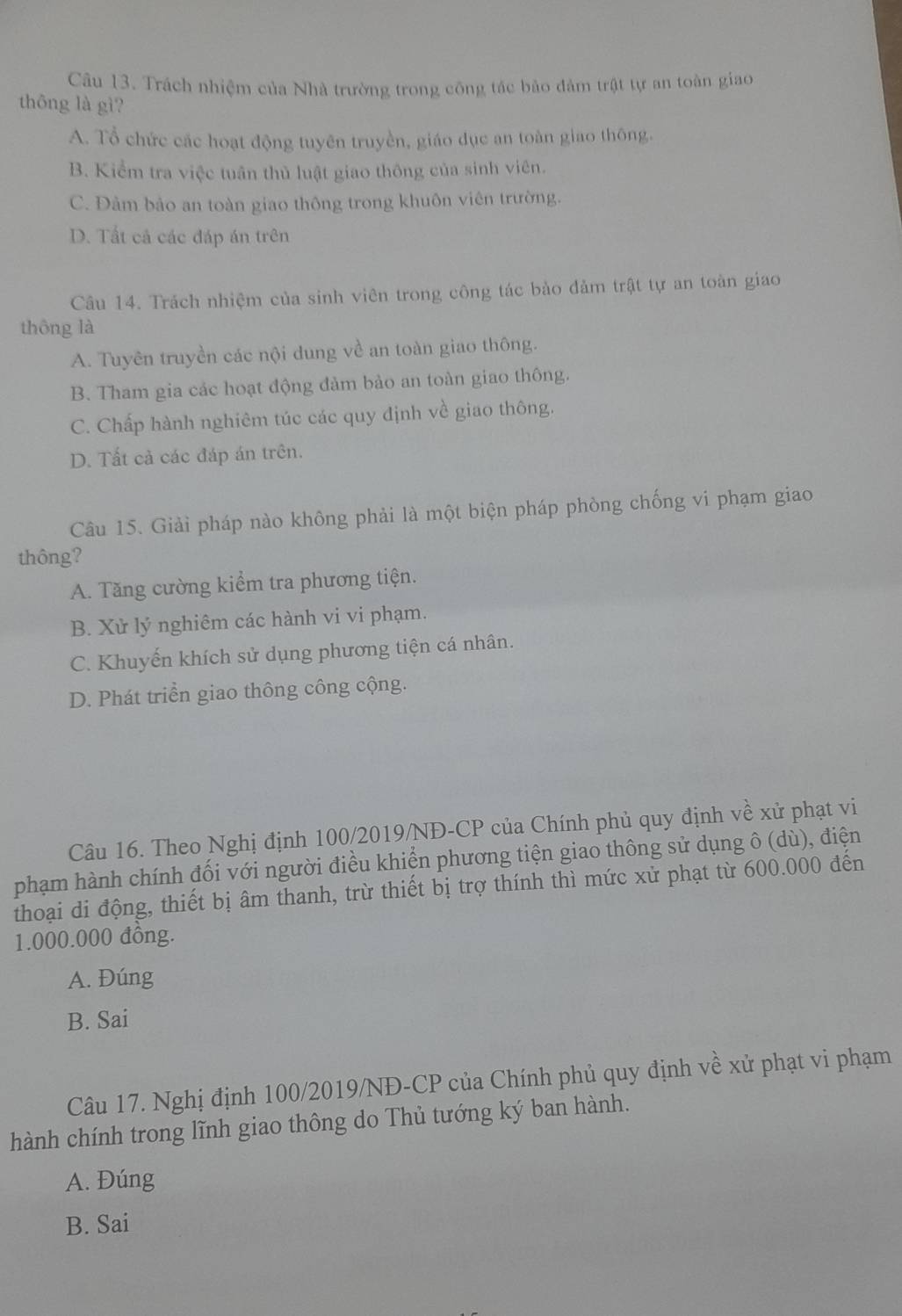 Trách nhiệm của Nhà trường trong công tác bảo đảm trật tự an toàn giao
thông là gì?
A. Tổ chức các hoạt động tuyên truyền, giáo dục an toàn giao thông.
B. Kiểm tra việc tuần thủ luật giao thông của sinh viên.
C. Đảm bảo an toàn giao thông trong khuôn viên trường.
D. Tất cả các đáp án trên
Câu 14. Trách nhiệm của sinh viên trong công tác bảo đảm trật tự an toàn giao
thông là
A. Tuyên truyền các nội dung về an toàn giao thông.
B. Tham gia các hoạt động đảm bảo an toàn giao thông.
C. Chấp hành nghiêm túc các quy định về giao thông.
D. Tất cả các đáp án trên.
Câu 15. Giải pháp nào không phải là một biện pháp phòng chống vi phạm giao
thông?
A. Tăng cường kiểm tra phương tiện.
B. Xử lý nghiêm các hành vi vi phạm.
C. Khuyến khích sử dụng phương tiện cá nhân.
D. Phát triển giao thông công cộng.
Câu 16. Theo Nghị định 100/2019/NĐ-CP của Chính phủ quy định về xử phạt vi
phạm hành chính đối với người điều khiển phương tiện giao thông sử dụng ô (dù), điện
thoại di động, thiết bị âm thanh, trừ thiết bị trợ thính thì mức xử phạt từ 600.000 đến
1.000.000 đông.
A. Đúng
B. Sai
Câu 17. Nghị định 100/2019/NĐ-CP của Chính phủ quy định về xử phạt vi phạm
hành chính trong lĩnh giao thông do Thủ tướng ký ban hành.
A. Đúng
B. Sai