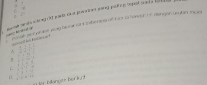 B. 7
c 16
D. 21
Berilah tanda silang (X) pada dua jawaban yang paling tepat pada le o a 
s. Pilihiah pemyataan yang benar dari beberapa pilihan di bawah ini dengan urutan mula
yang tersedia!
terkecil ke terbesar!
A  8/10 ,  1/4 ,  2/5 ,  1/3 
B.  7/6 ,  1/2 ,  11/12 ,  3/5 
C.  1/4 ,  1/3 ,  2/5 ,  8/10 
D.  1/2 ,  3/5 ,  7/8 ,  11/12 
tan bilangan berikut!