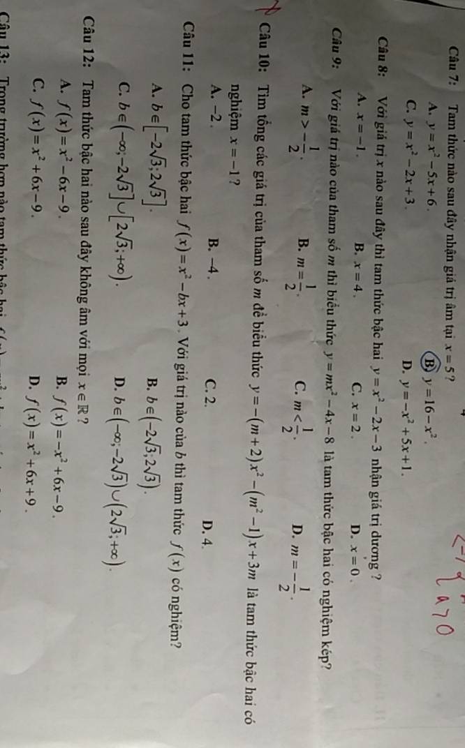 Tam thức nào sau đây nhận giá trị âm tại x=5 ?
A. y=x^2-5x+6. B y=16-x^2.
C. y=x^2-2x+3. D. y=-x^2+5x+1.
Câu 8: Với giá trị x nào sau đây thì tam thức bậc hai y=x^2-2x-3 nhận giá trị dương ?
A. x=-1. B. x=4. C. x=2. D. x=0.
Câu 9: Với giá trị nào của tham số m thì biểu thức y=mx^2-4x-8 là tam thức bậc hai có nghiệm kép?
A. m>- 1/2 . m= 1/2 .
B.
C. m m=- 1/2 .
D.
Câu 10: Tìm tổng các giá trị của tham số m đề biểu thức y=-(m+2)x^2-(m^2-1)x+3m là tam thức bậc hai có
nghiệm x=-1 ?
A. -2 . B. −4 . C. 2. D. 4.
Câu 11: Cho tam thức bậc hai f(x)=x^2-bx+3 Với giá trị nào của b thì tam thức f(x) có nghiệm?
A. b∈ [-2sqrt(3);2sqrt(3)].
B. b∈ (-2sqrt(3),2sqrt(3)).
C. b∈ (-∈fty ,-2sqrt(3)]∪ [2sqrt(3);+∈fty ).
D. b∈ (-∈fty ,-2sqrt(3))∪ (2sqrt(3);+∈fty ).
Câu 12: Tam thức bậc hai nào sau đây không âm với mọi x∈ R ?
A. f(x)=x^2-6x-9. B. f(x)=-x^2+6x-9.
C. f(x)=x^2+6x-9. D. f(x)=x^2+6x+9.
Câu 13:  Trong trưường hợp nào tam thức bậo ha